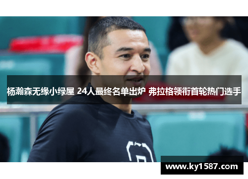 杨瀚森无缘小绿屋 24人最终名单出炉 弗拉格领衔首轮热门选手 杨瀚森无缘小绿屋 24人最终名单出炉 弗拉格领衔首轮热门选手