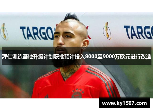 拜仁训练基地升级计划获批预计投入8000至9000万欧元进行改造 拜仁训练基地升级计划获批预计投入8000至9000万欧元进行改造