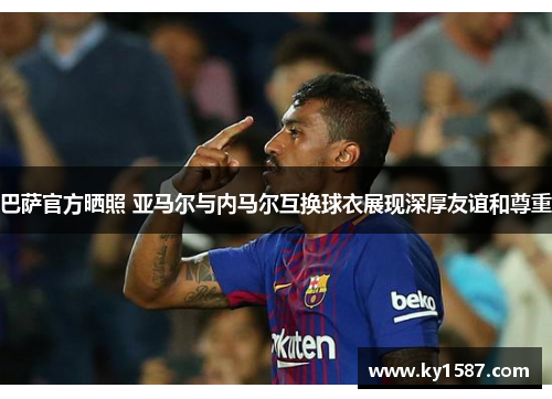巴萨官方晒照 亚马尔与内马尔互换球衣展现深厚友谊和尊重