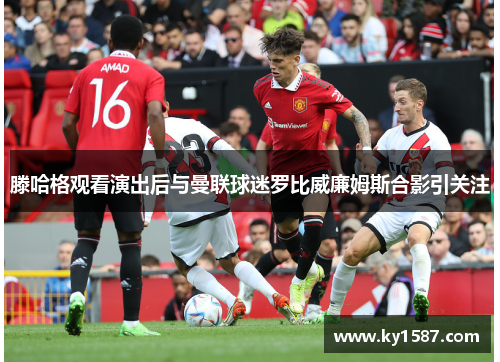 滕哈格观看演出后与曼联球迷罗比威廉姆斯合影引关注 滕哈格观看演出后与曼联球迷罗比威廉姆斯合影引关注