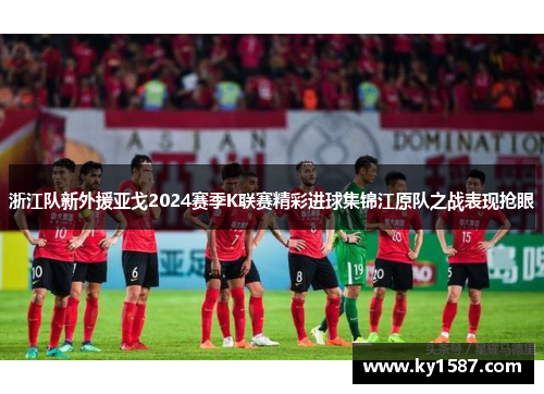 浙江队新外援亚戈2024赛季K联赛精彩进球集锦江原队之战表现抢眼 浙江队新外援亚戈2024赛季K联赛精彩进球集锦江原队之战表现抢眼